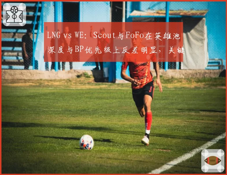 LNG vs WE:Scout与FoFo在英雄池深度与BP优先级上反差明显,关键局选角策略对比