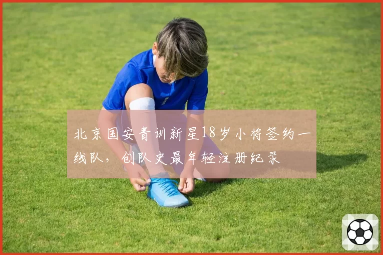 北京国安青训新星18岁小将签约一线队，创队史最年轻注册纪录
