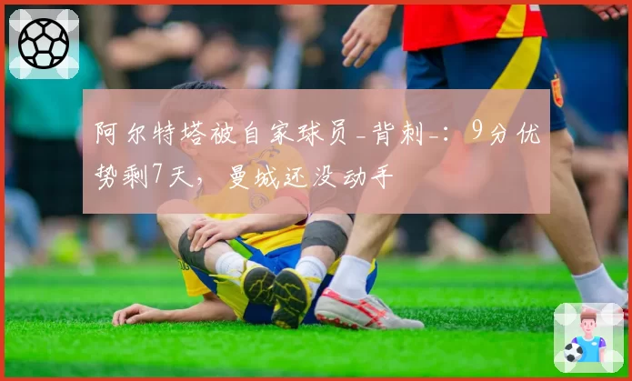 阿尔特塔被自家球员_背刺_:9分优势剩7天,曼城还没动手