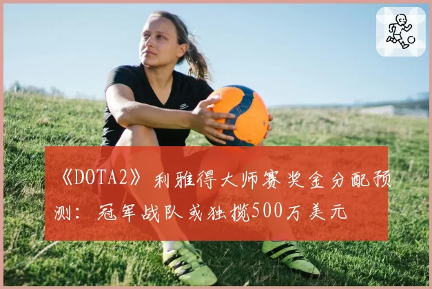 《DOTA2》利雅得大师赛奖金分配预测：冠军战队或独揽500万美元