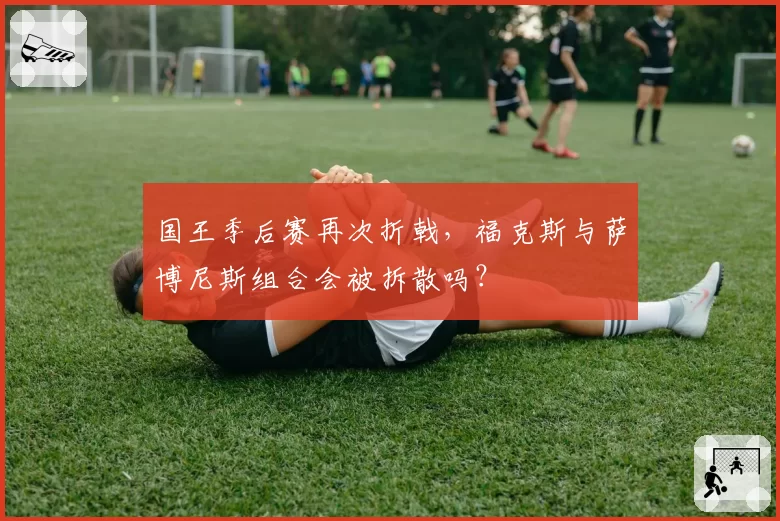 国王季后赛再次折戟，福克斯与萨博尼斯组合会被拆散吗？