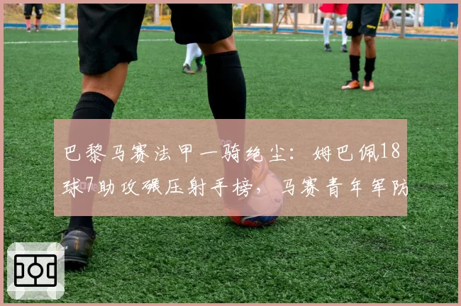 巴黎马赛法甲一骑绝尘:姆巴佩18球7助攻碾压射手榜,马赛青年军防守漏洞频现