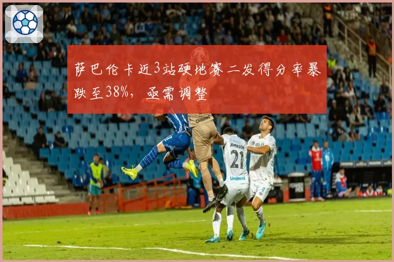 萨巴伦卡近3站硬地赛二发得分率暴跌至38%，亟需调整