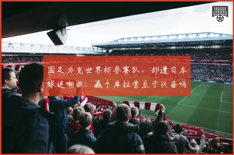 国足力克世界杯参赛队，却遭日本球迷嘲讽：赢个库拉索至于兴奋吗