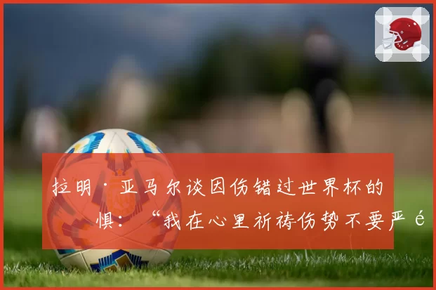 拉明·亚马尔谈因伤错过世界杯的恐惧：“我在心里祈祷伤势不要严重”