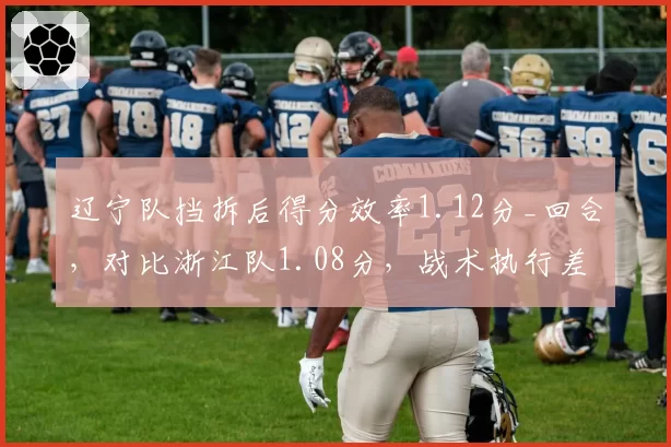 辽宁队挡拆后得分效率1.12分_回合,对比浙江队1.08分,战术执行差距在哪