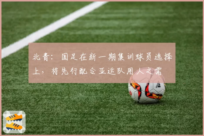 北青：国足在新一期集训球员选择上，将先行配合亚运队用人之需