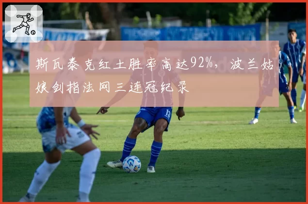 斯瓦泰克红土胜率高达92%，波兰姑娘剑指法网三连冠纪录