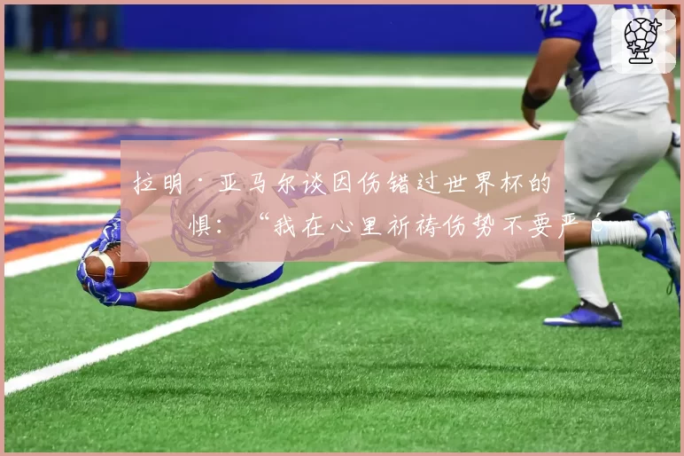 拉明·亚马尔谈因伤错过世界杯的恐惧：“我在心里祈祷伤势不要严重”