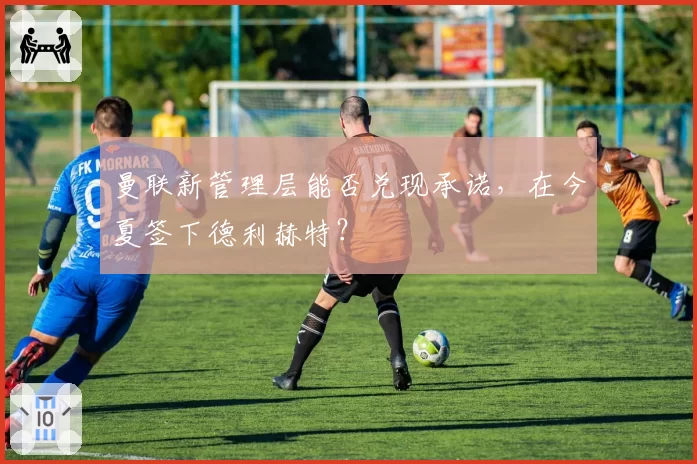 曼联新管理层能否兑现承诺，在今夏签下德利赫特？