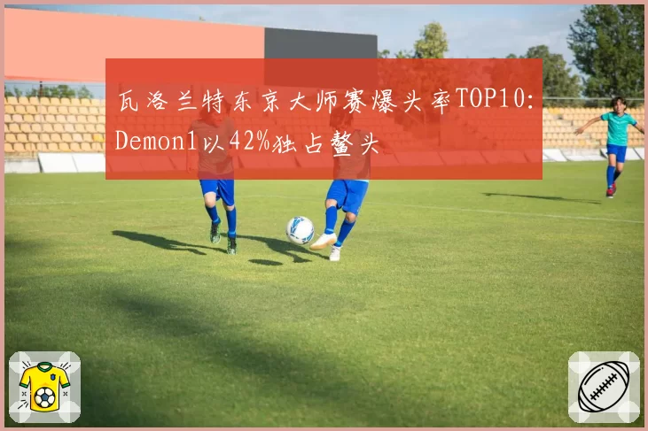 瓦洛兰特东京大师赛爆头率TOP10：Demon1以42%独占鳌头