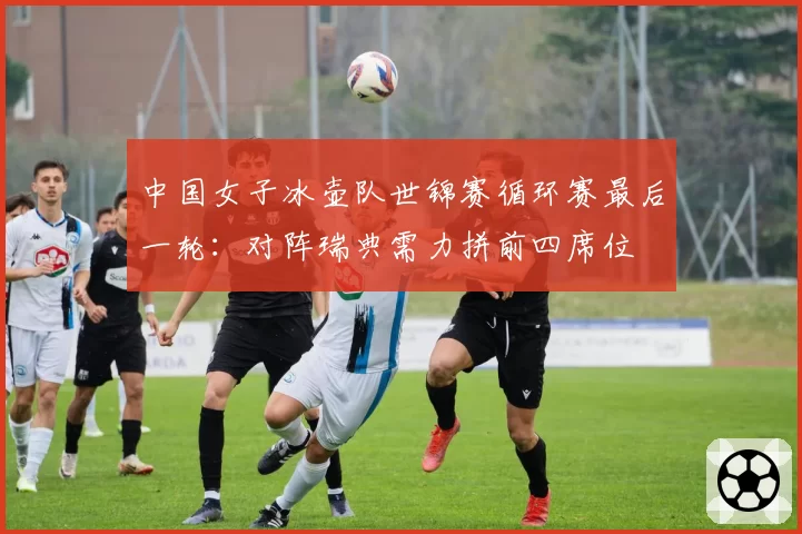 中国女子冰壶队世锦赛循环赛最后一轮：对阵瑞典需力拼前四席位