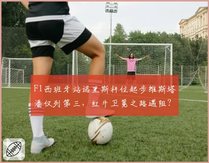 F1西班牙站诺里斯杆位起步维斯塔潘仅列第三，红牛卫冕之路遇阻？