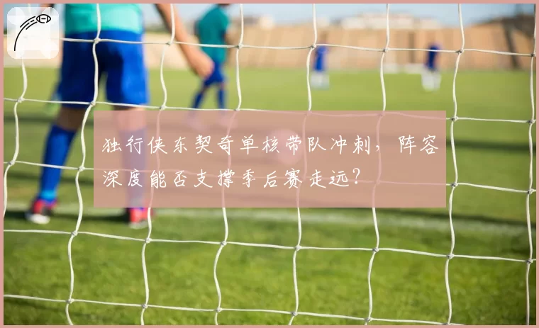 独行侠东契奇单核带队冲刺，阵容深度能否支撑季后赛走远？