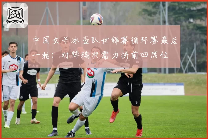 中国女子冰壶队世锦赛循环赛最后一轮:对阵瑞典需力拼前四席位