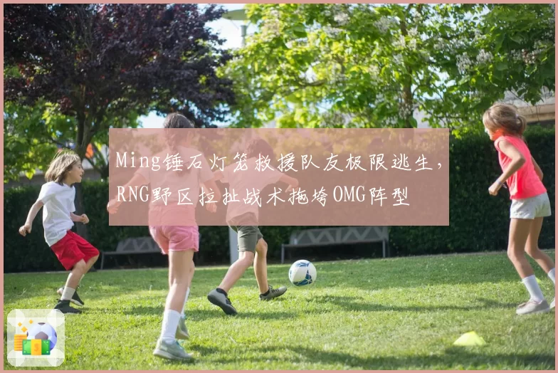 Ming锤石灯笼救援队友极限逃生，RNG野区拉扯战术拖垮OMG阵型