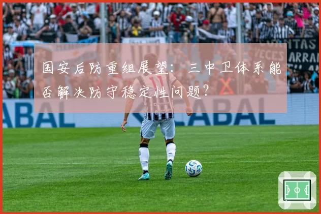 国安后防重组展望：三中卫体系能否解决防守稳定性问题？