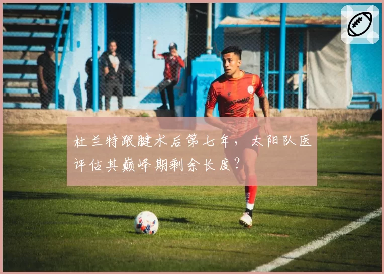 杜兰特跟腱术后第七年，太阳队医评估其巅峰期剩余长度？