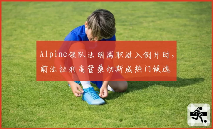 Alpine领队法明离职进入倒计时，前法拉利高管桑切斯成热门候选