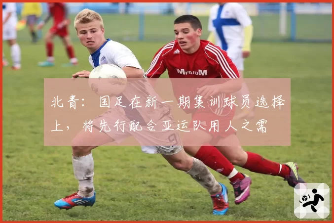 北青:国足在新一期集训球员选择上,将先行配合亚运队用人之需