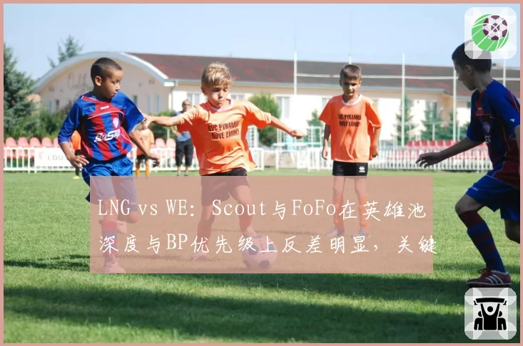 LNG vs WE:Scout与FoFo在英雄池深度与BP优先级上反差明显,关键局选角策略对比