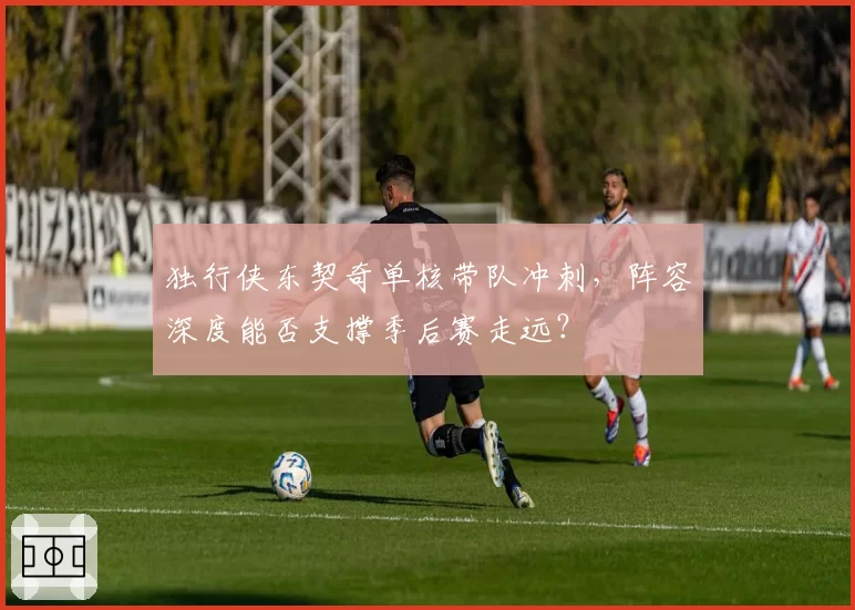 独行侠东契奇单核带队冲刺，阵容深度能否支撑季后赛走远？