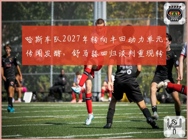 哈斯车队2027年转向丰田动力单元传闻发酵，舒马赫回归谈判重现转机