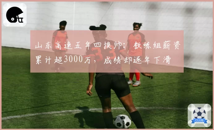 山东高速五年四换帅:教练组薪资累计超3000万,成绩却逐年下滑