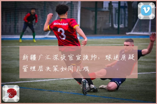 新疆广汇深夜官宣换帅,球迷质疑管理层决策如同儿戏