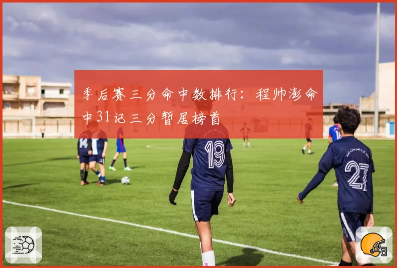 季后赛三分命中数排行：程帅澎命中31记三分暂居榜首