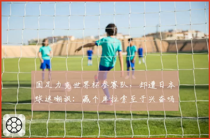 国足力克世界杯参赛队,却遭日本球迷嘲讽:赢个库拉索至于兴奋吗