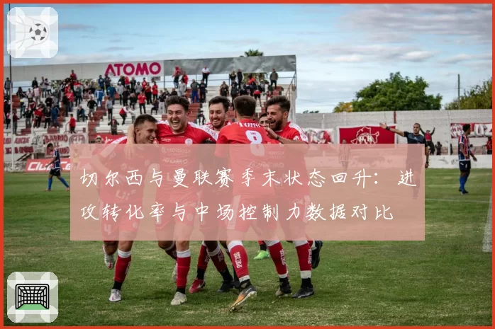 切尔西与曼联赛季末状态回升：进攻转化率与中场控制力数据对比