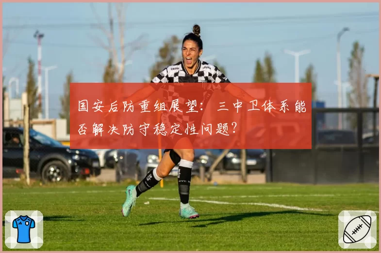 国安后防重组展望：三中卫体系能否解决防守稳定性问题？