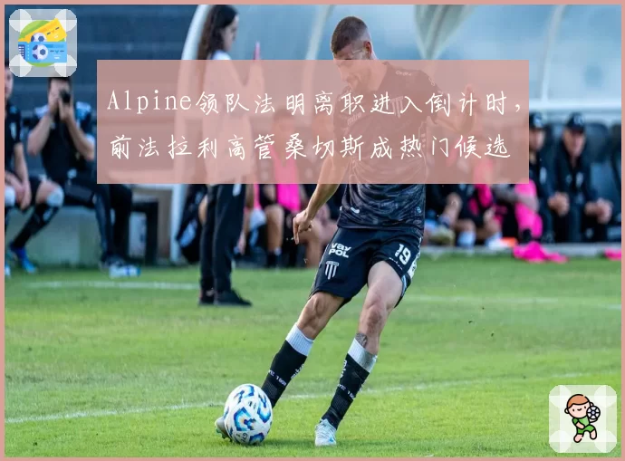 Alpine领队法明离职进入倒计时，前法拉利高管桑切斯成热门候选