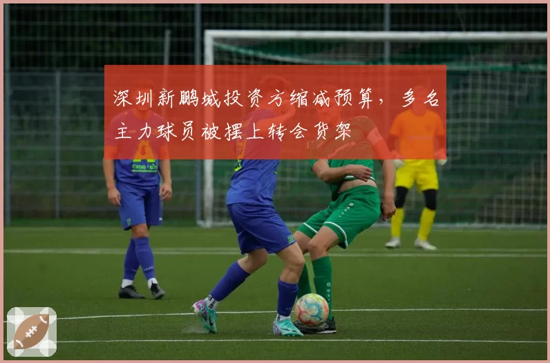 深圳新鹏城投资方缩减预算，多名主力球员被摆上转会货架