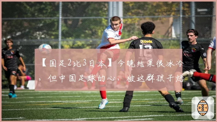 【国足2比3日本】今晚结果很冰冷,但中国足球的心,被这群孩子焐热了