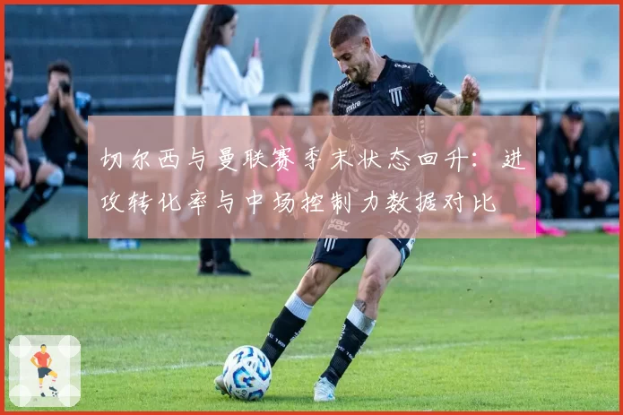 切尔西与曼联赛季末状态回升：进攻转化率与中场控制力数据对比